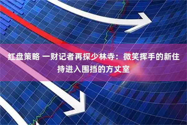 红盘策略 一财记者再探少林寺：微笑挥手的新住持进入围挡的方丈室