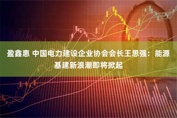 盈鑫惠 中国电力建设企业协会会长王思强：能源基建新浪潮即将掀起