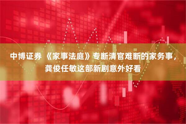 中博证券 《家事法庭》专断清官难断的家务事，龚俊任敏这部新剧意外好看