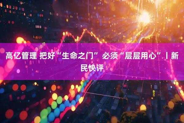 高亿管理 把好“生命之门” 必须“层层用心”丨新民快评