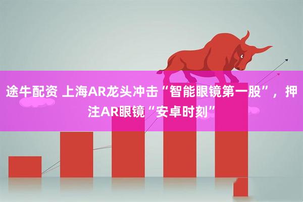 途牛配资 上海AR龙头冲击“智能眼镜第一股”，押注AR眼镜“安卓时刻”