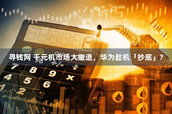 寻钱网 千元机市场大撤退，华为趁机「抄底」?