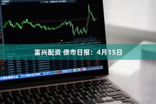 富兴配资 债市日报：4月15日